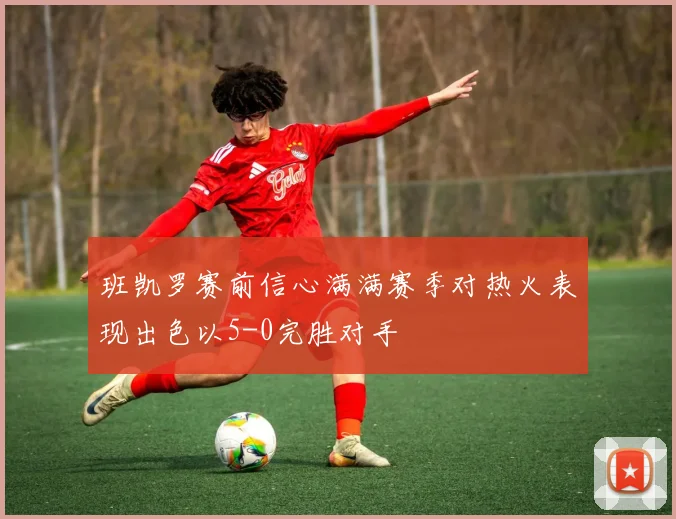 班凯罗赛前信心满满赛季对热火表现出色以5-0完胜对手