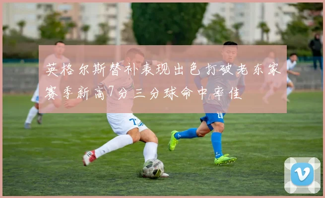 英格尔斯替补表现出色打破老东家赛季新高7分三分球命中率佳
