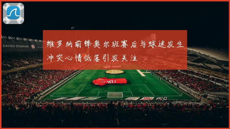 维罗纳前锋奥尔班赛后与球迷发生冲突心情低落引发关注