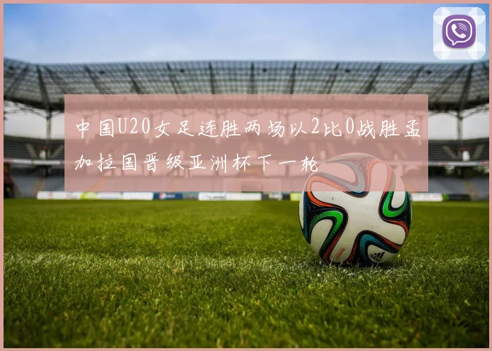 中国U20女足连胜两场以2比0战胜孟加拉国晋级亚洲杯下一轮