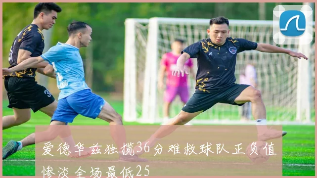爱德华兹独揽36分难救球队正负值惨淡全场最低25
