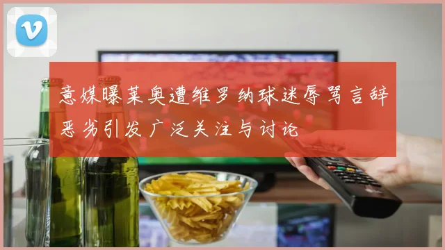 意媒曝莱奥遭维罗纳球迷辱骂言辞恶劣引发广泛关注与讨论