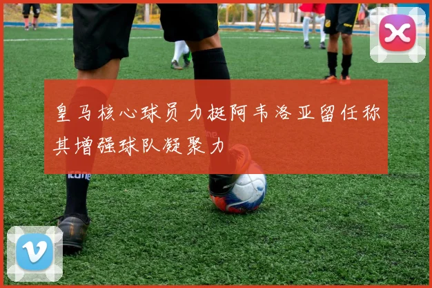 皇马核心球员力挺阿韦洛亚留任称其增强球队凝聚力