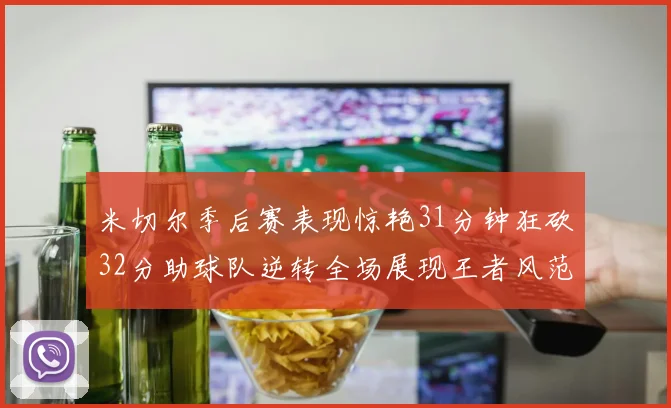 米切尔季后赛表现惊艳31分钟狂砍32分助球队逆转全场展现王者风范