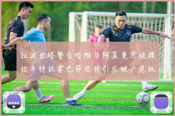 拉波尔塔警告哈维与阿莱曼尼被操控丰特执掌巴萨恐将引发破产危机