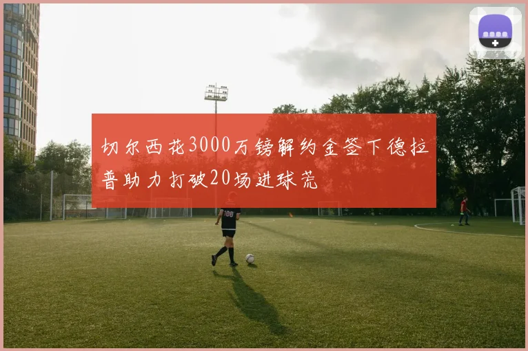 切尔西花3000万镑解约金签下德拉普助力打破20场进球荒