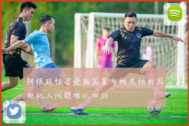 阿根廷征召受阻苏莱与帕尼切利因经纪人问题难以回归