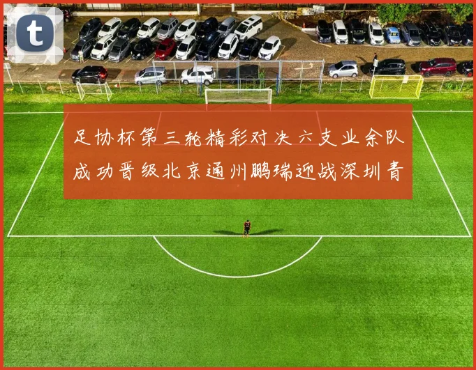 足协杯第三轮精彩对决六支业余队成功晋级北京通州鹏瑞迎战深圳青年人
