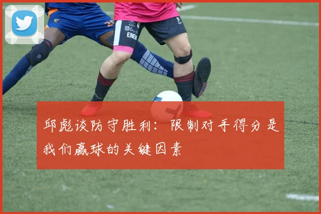 邱彪谈防守胜利：限制对手得分是我们赢球的关键因素